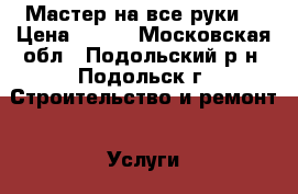 Мастер на все руки  › Цена ­ 100 - Московская обл., Подольский р-н, Подольск г. Строительство и ремонт » Услуги   